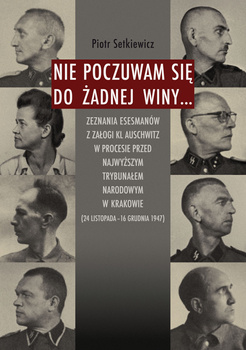 Nie poczuwam się do żadnej winy... Zeznania esesmanów z załogi KL Auschwitz w procesie przed Najwyższym Trybunałem Narodowym w Krakowie...